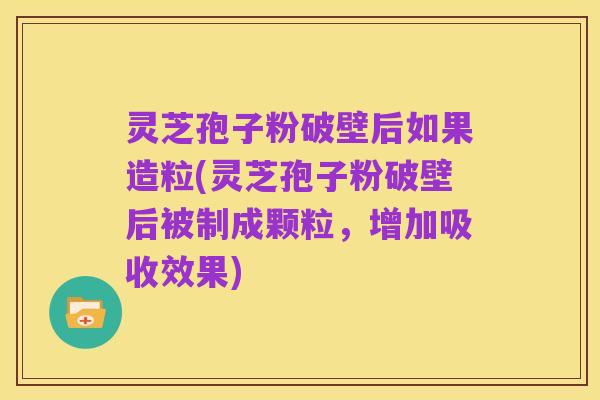 灵芝孢子粉破壁后如果造粒(灵芝孢子粉破壁后被制成颗粒，增加吸收效果)
