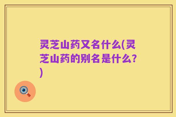 灵芝山药又名什么(灵芝山药的别名是什么?)