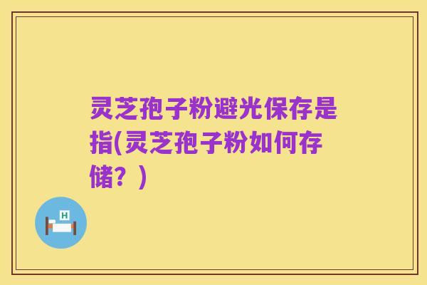 灵芝孢子粉避光保存是指(灵芝孢子粉如何存储?)
