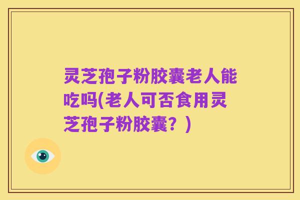 灵芝孢子粉胶囊老人能吃吗(老人可否食用灵芝孢子粉胶囊?)