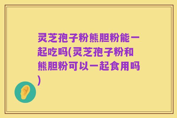 灵芝孢子粉熊胆粉能一起吃吗(灵芝孢子粉和熊胆粉可以一起食用吗)