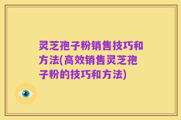 灵芝孢子粉销售技巧和方法(高效销售灵芝孢子粉的技巧和方法)