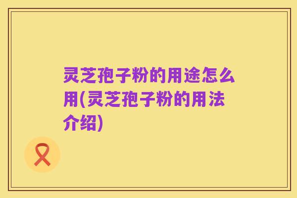 灵芝孢子粉的用途怎么用(灵芝孢子粉的用法介绍)