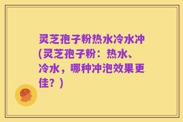 灵芝孢子粉热水冷水冲(灵芝孢子粉：热水、冷水，哪种冲泡效果更佳？)