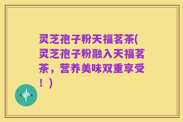 灵芝孢子粉天福茗茶(灵芝孢子粉融入天福茗茶,营养美味双重享受!)