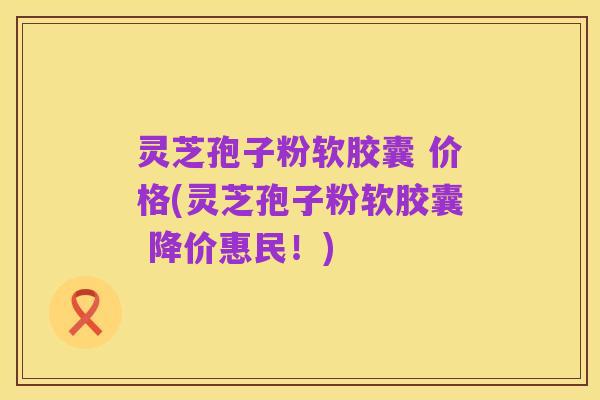 灵芝孢子粉软胶囊 价格(灵芝孢子粉软胶囊 降价惠民！)