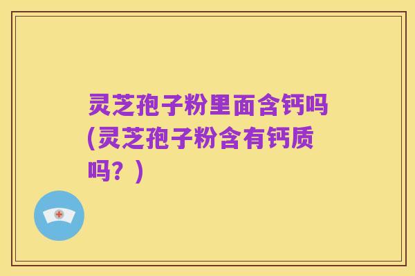 灵芝孢子粉里面含钙吗(灵芝孢子粉含有钙质吗？)
