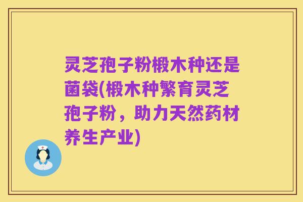 灵芝孢子粉椴木种还是菌袋(椴木种繁育灵芝孢子粉,助力天然药材养生产业)