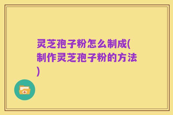 灵芝孢子粉怎么制成(制作灵芝孢子粉的方法)