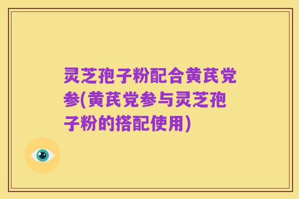 灵芝孢子粉配合黄芪党参(黄芪党参与灵芝孢子粉的搭配使用)