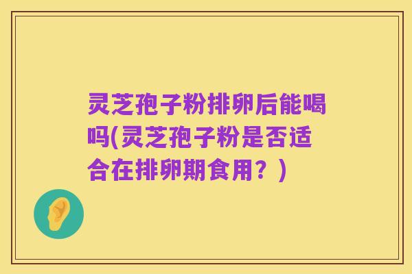 灵芝孢子粉排卵后能喝吗(灵芝孢子粉是否适合在排卵期食用？)