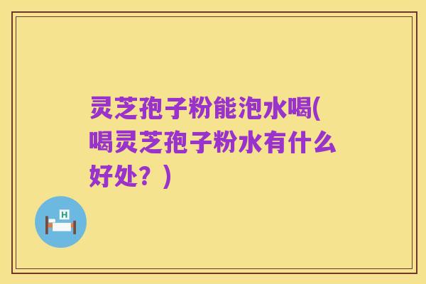 灵芝孢子粉能泡水喝(喝灵芝孢子粉水有什么好处？)