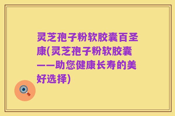 灵芝孢子粉软胶囊百圣康(灵芝孢子粉软胶囊——助您健康长寿的美好选择)