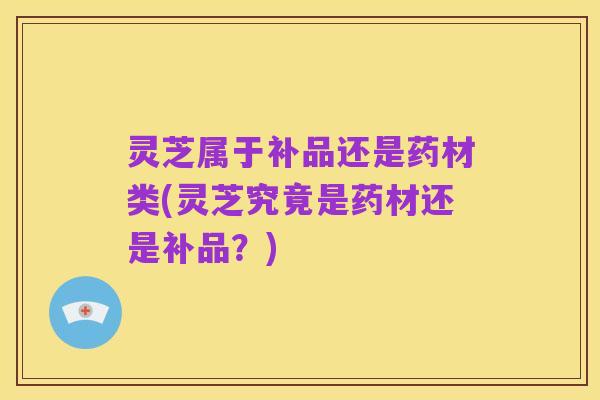 灵芝属于补品还是药材类(灵芝究竟是药材还是补品？)