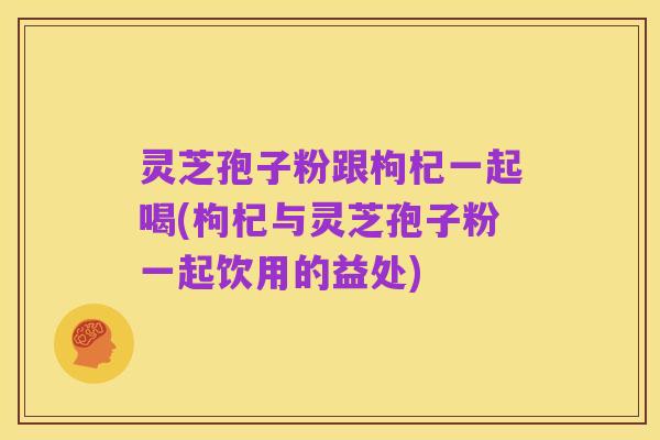 灵芝孢子粉跟枸杞一起喝(枸杞与灵芝孢子粉一起饮用的益处)