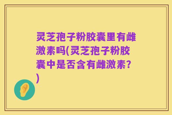灵芝孢子粉胶囊里有雌激素吗(灵芝孢子粉胶囊中是否含有雌激素？)