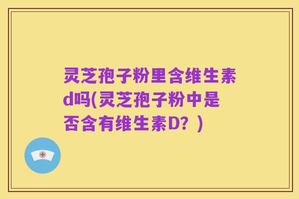 灵芝孢子粉里含维生素d吗(灵芝孢子粉中是否含有维生素D?)
