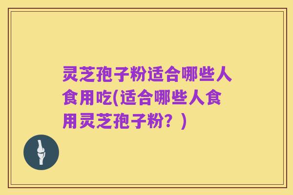灵芝孢子粉适合哪些人食用吃(适合哪些人食用灵芝孢子粉？)