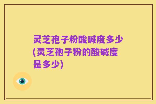 灵芝孢子粉酸碱度多少(灵芝孢子粉的酸碱度是多少)