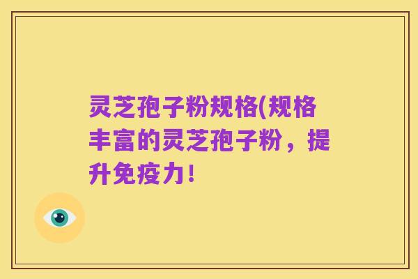 灵芝孢子粉规格(规格丰富的灵芝孢子粉,提升免疫力!