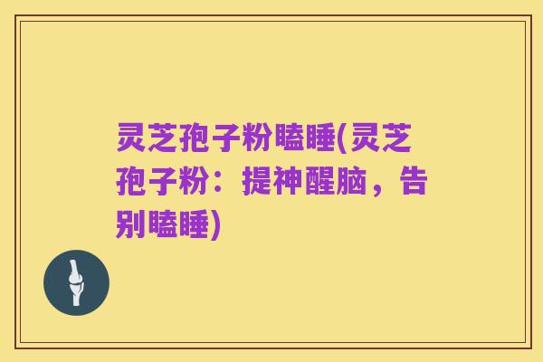 灵芝孢子粉瞌睡(灵芝孢子粉：提神醒脑，告别瞌睡)