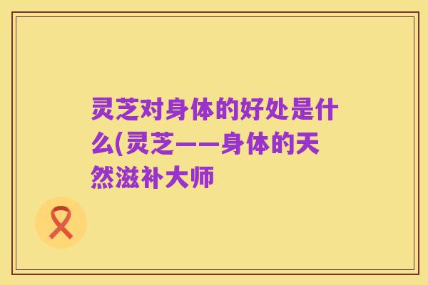灵芝对身体的好处是什么(灵芝——身体的天然滋补大师