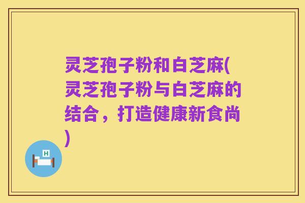 灵芝孢子粉和白芝麻(灵芝孢子粉与白芝麻的结合，打造健康新食尚)