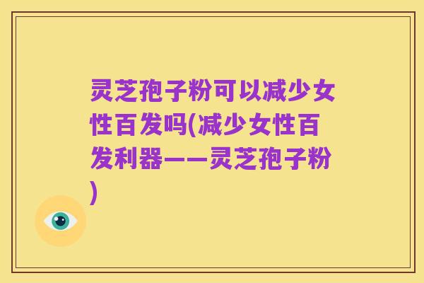 灵芝孢子粉可以减少女性百发吗(减少女性百发利器——灵芝孢子粉)