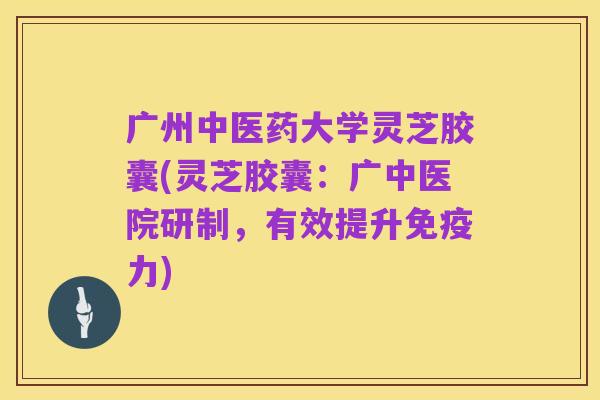 广州中医药大学灵芝胶囊(灵芝胶囊：广中医院研制，有效提升免疫力)