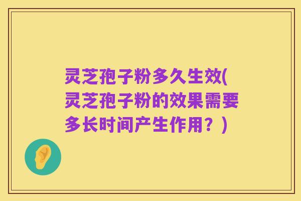 灵芝孢子粉多久生效(灵芝孢子粉的效果需要多长时间产生作用?)