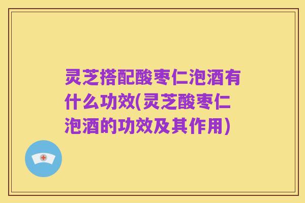 灵芝搭配酸枣仁泡酒有什么功效(灵芝酸枣仁泡酒的功效及其作用)