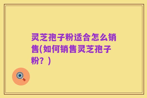 灵芝孢子粉适合怎么销售(如何销售灵芝孢子粉？)