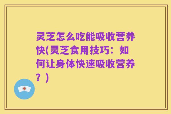 灵芝怎么吃能吸收营养快(灵芝食用技巧:如何让身体快速吸收营养?)