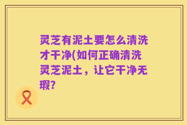 灵芝有泥土要怎么清洗才干净(如何正确清洗灵芝泥土,让它干净无瑕?