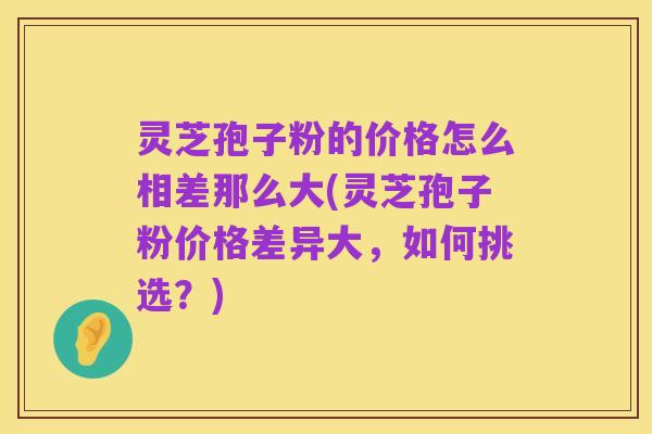 灵芝孢子粉的价格怎么相差那么大(灵芝孢子粉价格差异大,如何挑选?)