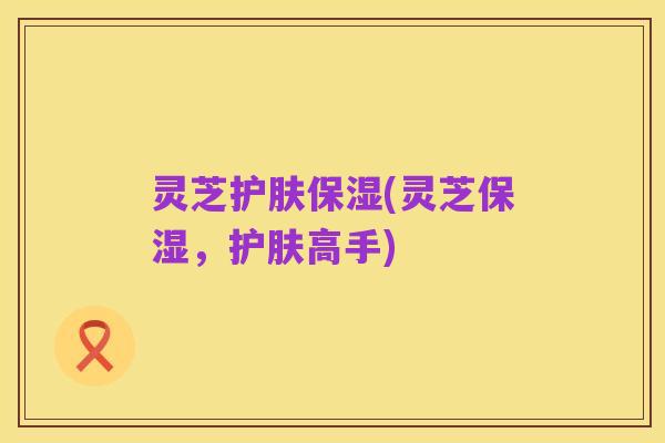 灵芝护肤保湿(灵芝保湿,护肤高手)