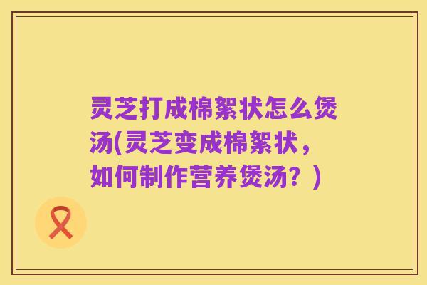 灵芝打成棉絮状怎么煲汤(灵芝变成棉絮状,如何制作营养煲汤?)