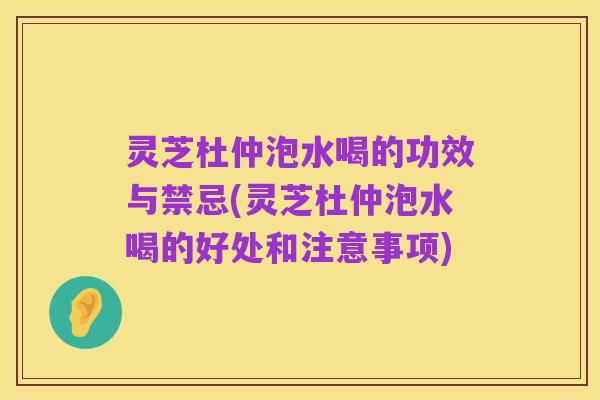 灵芝杜仲泡水喝的功效与禁忌(灵芝杜仲泡水喝的好处和注意事项)