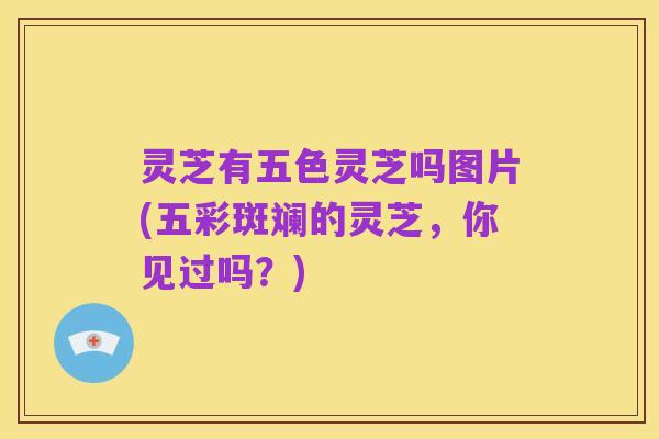 灵芝有五色灵芝吗图片(五彩斑斓的灵芝,你见过吗?)