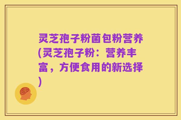 灵芝孢子粉菌包粉营养(灵芝孢子粉:营养丰富,方便食用的新选择)