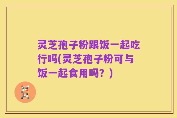 灵芝孢子粉跟饭一起吃行吗(灵芝孢子粉可与饭一起食用吗？)