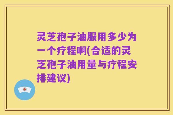 灵芝孢子油服用多少为一个疗程啊(合适的灵芝孢子油用量与疗程安排建议)