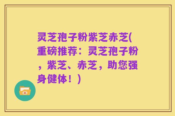灵芝孢子粉紫芝赤芝(重磅推荐:灵芝孢子粉,紫芝、赤芝,助您强身健体!)