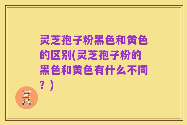 灵芝孢子粉黑色和黄色的区别(灵芝孢子粉的黑色和黄色有什么不同?)