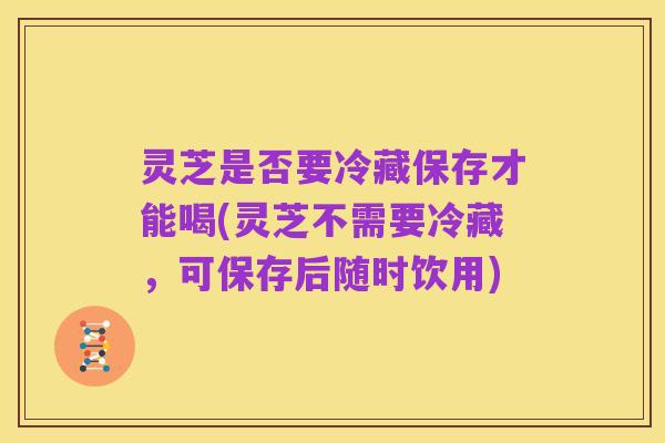 灵芝是否要冷藏保存才能喝(灵芝不需要冷藏,可保存后随时饮用)