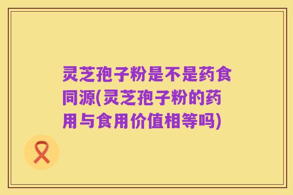 灵芝孢子粉是不是药食同源(灵芝孢子粉的药用与食用价值相等吗)