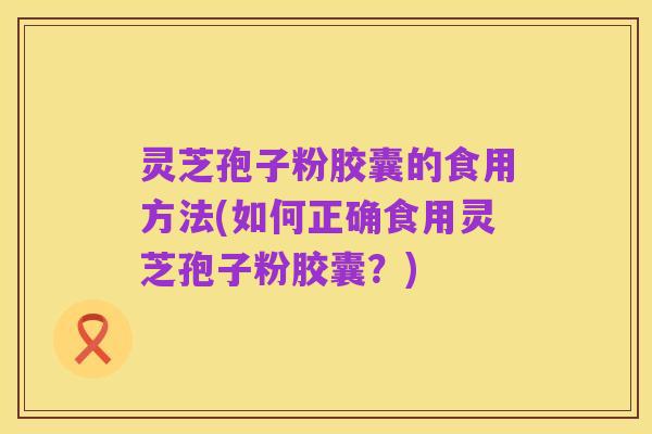 灵芝孢子粉胶囊的食用方法(如何正确食用灵芝孢子粉胶囊?)