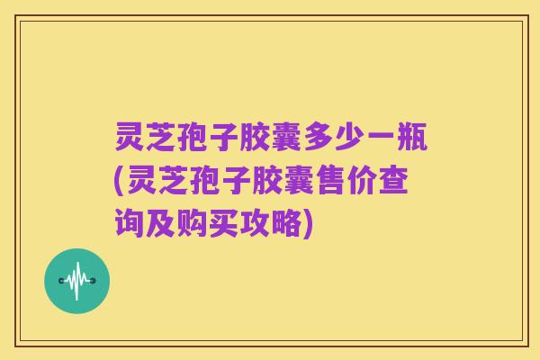 灵芝孢子胶囊多少一瓶(灵芝孢子胶囊售价查询及购买攻略)