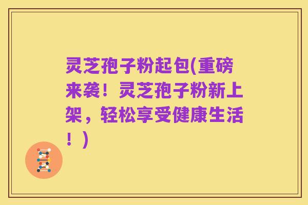 灵芝孢子粉起包(重磅来袭!灵芝孢子粉新上架,轻松享受健康生活!)