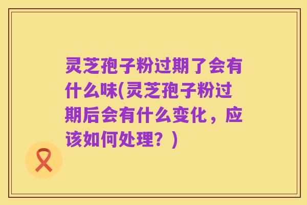 灵芝孢子粉过期了会有什么味(灵芝孢子粉过期后会有什么变化,应该如何处理?)
